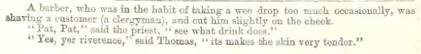 A barber, who was in the habit of taking a wee drop too much occasionally, was shaving a customer (a clergyman), and cut him slightly on the cheek.
"Pat, Pat," said the priest, "see what drink does."
"Yes, yer riverence," said Thomas, "its makes the skin very tender."