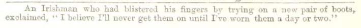 An Irishman who had blistered his fingers by trying on a new pair of boots, exclaimed, "I believe I'll never get them on until I've worn them a day or two."