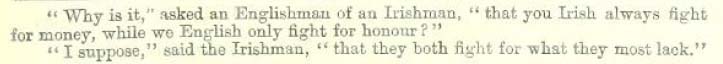 "Why is it," asked an Englishman of an Irishman, "that you Irish always fight for money, while we English only fight for honour?"
"I suppose," said the Irishman, that they both fight for what they most lack."