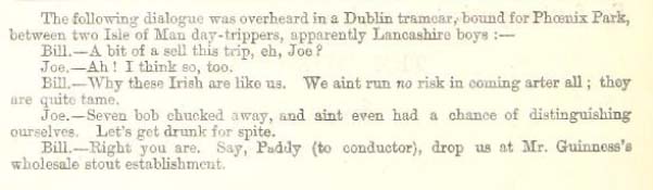 The following dialogue was overheard in a Dublin tramcar, bound for Phoenix Park, between two Isle of Man day-trippers, apparently Lancashire boys: - 
Bill. - A bit of a sell this trip, eh, Joe?
Joe. - Ah! I think so, too.
Bill. - Why these Irish are like us. We ain't run NO risk in coming arter all; they are quite tame.
Joe. - Seven bob chucked away, and aint even had a chance of distinguishing ourselves. Let's get drunk for spite.
Bill. - Right you are. Say, Paddy (to conductor), drop us at Mr. Guinness's wholesale stout establishment.
