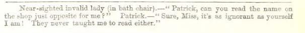 Image of text, which reads: "Near-sighted invalid lady (in bath chair). - "Patrick, can you read the name on the shop just opposite for me?" Patrick. - "Sure, Miss, it's as ignorant as yourself I am! They never taught me to read either."