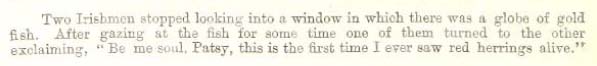 Image of text.  "Two Irishmen stopped looking into a window in which there was a globe of gold fish. After gazing at the fish for some time one of them turned to the other exclaiming, "Be me soul, Patsy, this is the first time I ever saw red herrings alive."