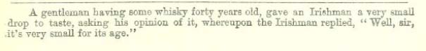 A gentleman having some whisky forty years old, gave an Irishman a very small drop to taste, asking his opinion of it, whereupon the Irishman replied, "Well, sir, it's very small for its age."