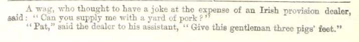 A wag, who thought to have a joke at the expense of an Irish provision dealer, said: "Can you supply me with a yard of pork?"
"Pat," said the dealer to his assistant, "Give this gentleman three pigs' feet."