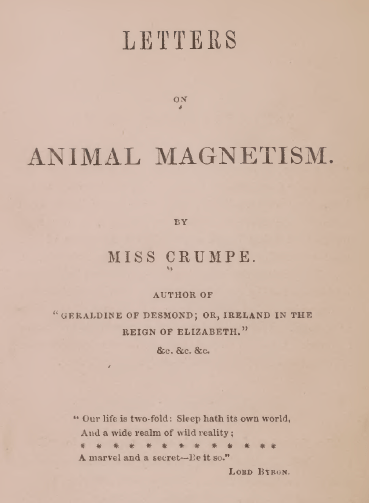 Frontispiece reads: 
Letters on Animal Magnetism. By Miss Crumpe. Author of "Geraldine of Desmond; or, Ireland in the Reign of Elizabeth." &c. &c. &c. 
"Our life is two-fold: Sleep hath its own world, And a wide realm of wild reality; ************* A marvel and a secret - Be it so." Lord Byron.