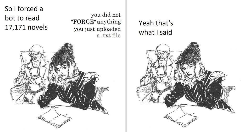 Two-panel comic featuring an illustration taken from a 19th-century novel. The same image is repeated twice, with different captions.
An older man wearing a tailcoat is sitting in a chair in the background, reading a book. In the foreground, a young woman with an elaborate hairstyle is sitting at a table with her head in her hands. An open book is in front of her but she's not reading it. The picture intends to portray her as despairing but she really just looks annoyed.
In the first panel the background man says "So I forced a bot to read 17,171 novels", to which the woman, in a different font, responds "you did not "FORCE" anything, you just uploaded a .txt file".
In the second panel the man responds "Yeah that's what I said"