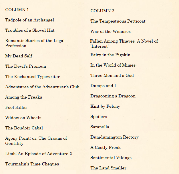 An image containing two lists presented side by side. The first reads: "COLUMN 1 - Tadpole of an Archangel, Troubles of a Shovel Hat, Romantic Stories of the Legal Profession, My Dead Self, The Devil's Pronoun, The Enchanted Typewriter, Adventures of the Adventurer's Club, Among the Freaks, Fool Killer, Widow on Wheels, The Boudoir Cabal, Agony Point; or, The Groans of Gentility, Limb: An Episode of Adventure X, Tourmalin's Time Cheques, Fallen Among Thieves: A Novel of "Interest".
The second column reads "COLUMN 2: The Tempestuous Petticoat, War of the Wenuses, Fairy in the Pigskin, In the World of Mimes, Three Men and a God, Dumps and I, Dragooning a Dragoon, Knit by Felony, Spoilers, Satanella,Dumdumington Rectory, A Costly Freak, Sentimental Vikings, The Land Smeller.